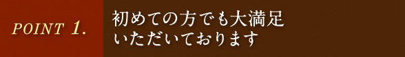 POINT.1 初めての方でも大満足いただいております