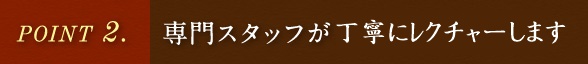 POINT.2 専門スタッフが丁寧にレクチャーします